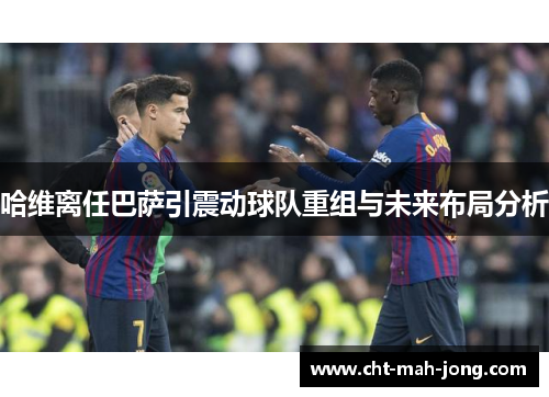 哈维离任巴萨引震动球队重组与未来布局分析