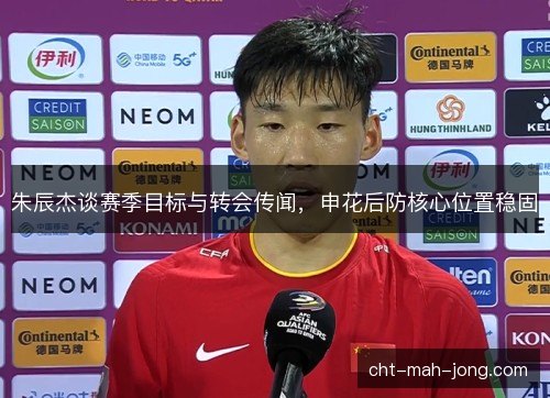 朱辰杰谈赛季目标与转会传闻,申花后防核心位置稳固 朱辰杰谈赛季目标与转会传闻,申花后防核心位置稳固